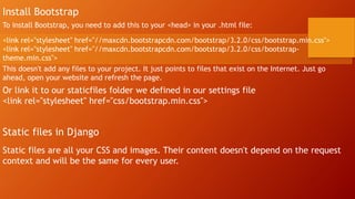 Install Bootstrap
To install Bootstrap, you need to add this to your <head> in your .html file:
<link rel="stylesheet" href="//maxcdn.bootstrapcdn.com/bootstrap/3.2.0/css/bootstrap.min.css">
<link rel="stylesheet" href="//maxcdn.bootstrapcdn.com/bootstrap/3.2.0/css/bootstrap-
theme.min.css">
This doesn't add any files to your project. It just points to files that exist on the Internet. Just go
ahead, open your website and refresh the page.
Or link it to our staticfiles folder we defined in our settings file
<link rel="stylesheet" href="css/bootstrap.min.css">
Static files in Django
Static files are all your CSS and images. Their content doesn't depend on the request
context and will be the same for every user.
 