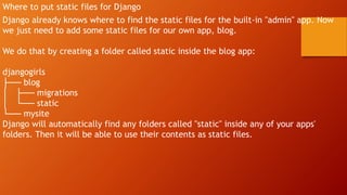 Where to put static files for Django
Django already knows where to find the static files for the built-in "admin" app. Now
we just need to add some static files for our own app, blog.
We do that by creating a folder called static inside the blog app:
djangogirls
├── blog
│ ├── migrations
│ └── static
└── mysite
Django will automatically find any folders called "static" inside any of your apps'
folders. Then it will be able to use their contents as static files.
 