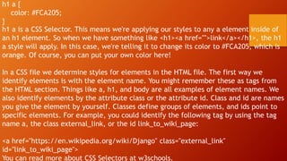 h1 a {
color: #FCA205;
}
h1 a is a CSS Selector. This means we're applying our styles to any a element inside of
an h1 element. So when we have something like <h1><a href="">link</a></h1>, the h1
a style will apply. In this case, we're telling it to change its color to #FCA205, which is
orange. Of course, you can put your own color here!
In a CSS file we determine styles for elements in the HTML file. The first way we
identify elements is with the element name. You might remember these as tags from
the HTML section. Things like a, h1, and body are all examples of element names. We
also identify elements by the attribute class or the attribute id. Class and id are names
you give the element by yourself. Classes define groups of elements, and ids point to
specific elements. For example, you could identify the following tag by using the tag
name a, the class external_link, or the id link_to_wiki_page:
<a href="https://en.wikipedia.org/wiki/Django" class="external_link"
id="link_to_wiki_page">
You can read more about CSS Selectors at w3schools.
 