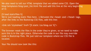 We also need to tell our HTML template that we added some CSS. Open the
blog/templates/blog/post_list.html file and add this line at the very beginning
of it:
{% load staticfiles %}
We're just loading static files here. :) Between the <head> and </head> tags,
after the links to the Bootstrap CSS files, add this line:
<link rel="stylesheet" href="{% static 'css/blog.css' %}">
The browser reads the files in the order they're given, so we need to make
sure this is in the right place. Otherwise the code in our file may override
code in Bootstrap files. We just told our template where our CSS file is
located.
Your file should now look like this:
 