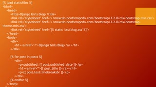{% load staticfiles %}
<html>
<head>
<title>Django Girls blog</title>
<link rel="stylesheet" href="//maxcdn.bootstrapcdn.com/bootstrap/3.2.0/css/bootstrap.min.css">
<link rel="stylesheet" href="//maxcdn.bootstrapcdn.com/bootstrap/3.2.0/css/bootstrap-
theme.min.css">
<link rel="stylesheet" href="{% static 'css/blog.css' %}">
</head>
<body>
<div>
<h1><a href="/">Django Girls Blog</a></h1>
</div>
{% for post in posts %}
<div>
<p>published: {{ post.published_date }}</p>
<h1><a href="">{{ post.title }}</a></h1>
<p>{{ post.text|linebreaksbr }}</p>
</div>
{% endfor %}
</body>
 