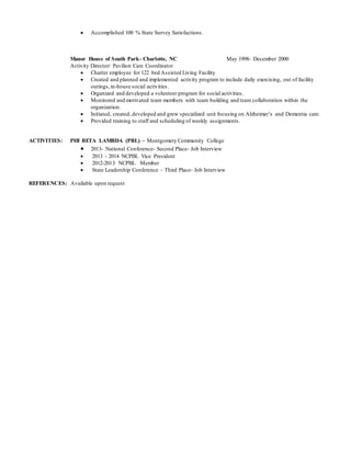  Accomplished 100 % State Survey Satisfactions.
Manor House of South Park- Charlotte, NC May 1998- December 2000
Activity Director/ Pavilion Care Coordinator
 Charter employee for 122 bed Assisted Living Facility
 Created and planned and implemented activity program to include daily exercising, out of facility
outings,in-house social activities.
 Organized and developed a volunteer program for social activities.
 Monitored and motivated team members with team building and team collaboration within the
organization.
 Initiated, created, developed and grew specialized unit focusing on Alzheimer’s and Dementia care.
 Provided training to staff and scheduling of weekly assignments.
ACTIVITIES: PHI BETA LAMBDA (PBL) – Montgomery Community College
 2013- National Conference- Second Place- Job Interview
 2013 - 2014 NCPBL Vice President
 2012-2013 NCPBL Member
 State Leadership Conference – Third Place- Job Interview
REFERENCES: Available upon request
 