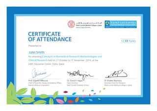 CERTIFICATE
OF ATTENDANCE
Presented to
for attending Concepts in Biomedical Research Methodologies and
Clinical Research held on 27 October to 11 November, 2014, at the
HMC Education Center, Doha, Qatar.
Dr. David P. Hajjar
Dean Emeritus
Weill Cornell Graduate School
Dr. Khaled Machaca
Associate Dean for Research
Weill Cornell Medical College in Qatar
Prof. Edward Hillhouse
Chief of Scientific,Faculty & Academic Affairs
Hamad Medical Corporation
CE Points12
John Smith
 