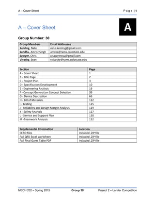 A – Cover Sheet P a g e | 1
MECH 202 – Spring 2015 Group 30 Project 2 – Lander Competition
A – Cover Sheet
Group Number: 30
Group Members Email Addresses
Keisling, Nate nate.keisling@gmail.com
Sandhu, Amroz Singh amroz@rams.colostate.edu
Sawyer, Chris cjsawyercsu@gmail.com
Visocky, Sean svisocky@rams.colostate.edu
Section Page
A - Cover Sheet 1
B - Title Page 2
C - Project Plan 3
D - Specification Development 10
E - Engineering Analysis 19
F - Concept Generation Concept Selection 39
G - Device Description 66
H - Bill of Materials 112
I - Testing 115
J - Reliability and Design Margin Analysis 119
K - Safety Analysis 127
L - Service and Support Plan 130
M -Teamwork Analysis 132
Supplemental Information Location
CERO files Included .ZIP file
Full QFD Excel worksheet Included .ZIP file
Full Final Gantt Table PDF Included .ZIP file
A
 