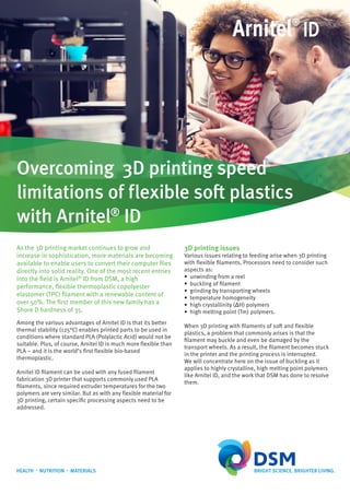 ID
Overcoming 3D printing speed
limitations of flexible soft plastics
with Arnitel®
ID
As the 3D printing market continues to grow and
increase in sophistication, more materials are becoming
available to enable users to convert their computer files
directly into solid reality. One of the most recent entries
into the field is Arnitel®
ID from DSM, a high
performance, flexible thermoplastic copolyester
elastomer (TPC) filament with a renewable content of
over 50%. The first member of this new family has a
Shore D hardness of 35.
3D printing issues
Various issues relating to feeding arise when 3D printing
with flexible filaments. Processors need to consider such
aspects as:
• unwinding from a reel
• buckling of filament
• grinding by transporting wheels
• temperature homogeneity
• high crystallinity (ΔH) polymers
• high melting point (Tm) polymers.
When 3D printing with filaments of soft and flexible
plastics, a problem that commonly arises is that the
filament may buckle and even be damaged by the
transport wheels. As a result, the filament becomes stuck
in the printer and the printing process is interrupted.
We will concentrate here on the issue of buckling as it
applies to highly crystalline, high melting point polymers
like Arnitel ID, and the work that DSM has done to resolve
them.
Among the various advantages of Arnitel ID is that its better
thermal stability (125°C) enables printed parts to be used in
conditions where standard PLA (Polylactic Acid) would not be
suitable. Plus, of course, Arnitel ID is much more flexible than
PLA – and it is the world’s first flexible bio-based
thermoplastic.
Arnitel ID filament can be used with any fused filament
fabrication 3D printer that supports commonly used PLA
filaments, since required extruder temperatures for the two
polymers are very similar. But as with any flexible material for
3D printing, certain specific processing aspects need to be
addressed.
 
