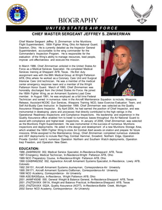 BIOGRAPHY
U N I T E D S T A T E S A I R F O R C E
CHIEF MASTER SERGEANT JEFFREY S. ZIMMERMAN
Chief Master Sergeant Jeffrey S. Zimmerman is the Munitions
Flight Superintendent, 180th Fighter Wing, Ohio Air National Guard,
Swanton, Ohio. He is currently detailed as the Inspector General
Superintendent, accountable to the wing commander for the
Commander’s Inspection Program. He is responsible for the
evaluation of the Wing’s ability to manage resources, lead people,
improve unit effectiveness and execute the mission.
In March 1986, Chief Zimmerman enlisted in the United States Air
Force as a Medical Services Specialist. He completed Medical
Services training at Sheppard AFB, Texas. His first duty
assignment was with the 88th Medical Group at Wright Patterson
AFB, Ohio where he worked as a Coronary Care Unit and Surgical
Intensive Care Unit technician. He was a member of the medical
center emergency response team and a member of the Wright
Patterson Honor Guard. March of 1990, Chief Zimmerman was
honorably discharged from the United States Air Force. He joined
the 180th Fighter Wing, as an Armament Systems Load Crew
member. In August 1991, he was employed as a full time Federal
Technician and served in numerous roles in the Aircraft Maintenance Squadron to include, Weapons
Release, Assistant NCOIC Gun Services, Weapons Training NCO, base Exercise Evaluation Team, and
Self Aid Buddy Care Instructor. In September 1999, Chief Zimmerman was selected as the Quality
Assurance Weapons Inspector. By April 2004, he had earned the position of Chief Inspector, and was
instrumental in developing plans and processes that directly contributed to the high ratings in the
Operational Readiness Inspections and Compliance Inspections. His leadership and experience in the
Quality Assurance office enabled him to travel to numerous bases throughout the Air National Guard to
assist with compliance and higher-level inspections. In January of 2008, Chief Zimmerman was selected
as the Munitions Flight Superintendent. He was instrumental in the success of numerous Munitions
inspections and deployments. He aided in the design and development of a new Munitions Storage Area,
which enabled the 180th Fighter Wing to store Air Combat Alert assets on station and prepare for future
missions. While assigned to the Maintenance Group, Chief Zimmerman completed numerous stateside
and AEF deployments to include Red Flag, Combat Hammer, Snowbird, Northern Edge, Operation
Provide Comfort I and II, numerous Operation Northern and Southern Watch deployments, Operation
Iraqi Freedom, and Operation New Dawn.
EDUCATION:
1986 J3ABR90230 002, Medical Service Specialist, In-Residence-Sheppard AFB, Texas
1987 Emergency Medical Technician, In-Residence-Wright Patterson AFB, Ohio
1989 NCO Preparatory Course, In-Residence-Wright Patterson AFB, Ohio
1990 G3ABR46230Z 002, Apprentice Aircraft Armament Systems Specialist, In-Residence, Lowry AFB,
Colorado
1992 2W151, Aircraft Armament Systems Journeyman, Correspondence-Air University
1995 2W171, Aircraft Armament Systems Craftsman, Correspondence-Air University
1998 NCO Academy, Correspondence- Air University
1999 ASE/BASISplus, In-Residence, Wright Patterson AFB, Ohio
2001 J4AMF450X0 000, General Weight & Balance General, In-Residence-Sheppard AFB, Texas
2001 J7AZT2AXXX 0W1A, Weight and Balance Practical, In-Residence-Sheppard AFB, Texas
2002 J7AZT2AXXX 0Q2A, Quality Assurance (ACFT), In-Residence-Battle Creek, Michigan
2002 Senior NCO Academy, Correspondence- Air University
 