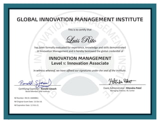 Luis Rito
GLOBAL INNOVATION MANAGEMENT INSTITUTE
This is to certify that
has been formally evaluated for experience, knowledge and skills demonstrated
in Innovation Management and is hereby bestowed the global credential of
INNOVATION MANAGEMENT
Level 1: Innovation Associate
In witness whereof, we have affixed our signatures under the seal of the institute.
Certifying Examiner: Ronald Jonash
Board Member, GIM Institute
Exam Administrator: Hitendra Patel
Managing Director, IXL Center
IM Number: IM-01-16000861
IM Original Grant Date: 13-Oct-16
IM Expiration Date: 12-Oct-21
 