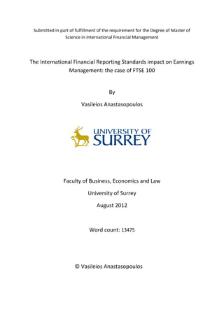 Submitted in part of fulfillment of the requirement for the Degree of Master of
Science in International Financial Management
The International Financial Reporting Standards impact on Earnings
Management: the case of FTSE 100
By
Vasileios Anastasopoulos
Faculty of Business, Economics and Law
University of Surrey
August 2012
Word count: 13475
© Vasileios Anastasopoulos
 