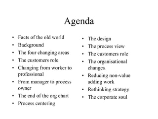 Agenda
• Facts of the old world
• Background
• The four changing areas
• The customers role
• Changing from worker to
professional
• From manager to process
owner
• The end of the org chart
• Process centering
• The design
• The process view
• The customers role
• The organisational
changes
• Reducing non-value
adding work
• Rethinking strategy
• The corporate soul
 