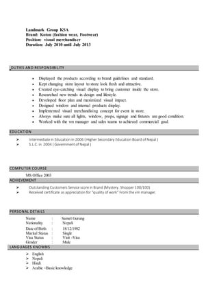 Landmark Group KSA
Brand: Koton (fashion wear, Footwear)
Position: visual merchandiser
Duration: July 2010 until July 2013
DUTIES AND RESPONSIBILITY
 Displayed the products according to brand guidelines and standard.
 Kept changing store layout to store look fresh and attractive.
 Created eye-catching visual display to bring customer inside the store.
 Researched new trends in design and lifestyle.
 Developed floor plan and maximized visual impact.
 Designed window and internal products display.
 Implemented visual merchandising concept for event in store.
 Always make sure all lights, window, props, signage and fixtures are good condition.
 Worked with the vm manager and sales teams to achieved commercial goal.
EDUCATION
 Intermediate in Education in 2006 ( Higher Secondary Education Board of Nepal )
 S.L.C. in 2004 ( Government of Nepal )
COMPUTER COURSE
MS Office 2003
ACHIEVEMENT
 Outstanding Customers Service score in Brand (Mystery. Shopper 100/100)
 Received certificate as appreciation for “quality of work” From the vm manager.
PERSONAL DETAILS
Name : Samel Gurung
Nationality : Nepali
Date of Birth : 18/12/1982
Marital Status : Single
Visa Status : Visit -Visa
Gender : Male
LANGUAGES KNOWNS
 English
 Nepali
 Hindi
 Arabic –Basic knowledge
 
