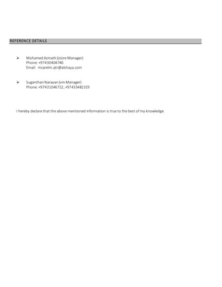 REFERENCE DETAILS
 MohamedAzmath (store Manager)
Phone:+97430404740
Email: mcarelm.qtr@alshaya.com
 Suganthan Narayan (vmManager)
Phone:+97431046712, +97433482319
I hereby declare that the above mentioned information is true to the best of my knowledge.
 