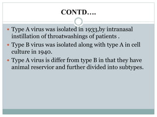 CONTD….
 Type A virus was isolated in 1933,by intranasal
instillation of throatwashings of patients .
 Type B virus was isolated along with type A in cell
culture in 1940.
 Type A virus is differ from type B in that they have
animal reservior and further divided into subtypes.
 