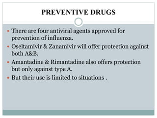 PREVENTIVE DRUGS
 There are four antiviral agents approved for
prevention of influenza.
 Oseltamivir & Zanamivir will offer protection against
both A&B.
 Amantadine & Rimantadine also offers protection
but only against type A.
 But their use is limited to situations .
 