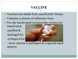 VACCINE
 Vaccines are made from inactivated viruses.
 Contains 3 strains of influenza virus.
 For the inactivated vaccines,the viruses are
inactivated,
purified &
packaged in-
syringes.Live-
-virus vaccine is packaged in a special nasal
sprayer.
 