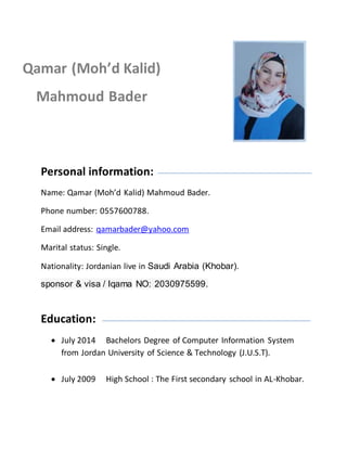 Personal information:
Name: Qamar (Moh’d Kalid) Mahmoud Bader.
Phone number: 0557600788.
Email address: qamarbader@yahoo.com
Marital status: Single.
Nationality: Jordanian live in Saudi Arabia (Khobar).
sponsor & visa / Iqama NO: 2030975599.
Education:
 July 2014 Bachelors Degree of Computer Information System
from Jordan University of Science & Technology (J.U.S.T).
 July 2009 High School : The First secondary school in AL-Khobar.
Qamar (Moh’d Kalid)
Mahmoud Bader
 