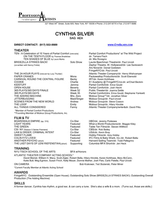 CYNTHIA SILVER
SAG AEA
DIRECT CONTACT: (917) 553-8989 WWW.CYNSILVER.COM
THEATER
TEN – A Celebration of 10 Years of Partial Comfort (one-acts) Partial Comfort Productions* at The Wild Project
ON THE TENTH FLOOR by Thomas Bradshaw dir. Tamara Fisch
TEN SHADES OF BLUE by Laura Marks dir. Mia Rovegno
BRIDEZILLA STRIKES BACK! Solo Show Laurie Beechman Theatre/dir. Paul Urcioli
(co-written with Kenny Finkle) Zephyr Theatre, W. Hollywood/dir. Lee Sankowich
Ars Nova/dir. Daniel Goldstein
FringeNYC/dir. Paul Urcioli
THE 24-HOUR PLAYS (one-act by Lucy Thurber) Atlantic Theater Company/dir. Henry Wishcamper
PAPER CRANES Mona Packawallop Productions/dir. Scott Ebersold
CARNIVAL ROUND THE CENTRAL FIGURE Becky IRT/dir. Karen Kohlhaas
COOKIE Charlie 61 Academy @ FringeNYC/co-dir. w/Chad Beckim
KIDSTUFF Jemma Partial Comfort/dir. Erica Gould
OPEN HOUSE Beverly Partial Comfort/dir. Josh Hecht
365 PLAYS/365 DAYS FINALE Week 52 Public Theater/dir. Joanna Settle
365 PLAYS/365 DAYS Week 35 Partial Comfort/dirs. Erica Gould, Stephanie Yankwitt
THE ADDING MACHINE Mrs. Zero Mobius Group**/dir. Jonathan Silver
JITTERBUGGING Maid/Singer Mobius Group/dir. Paul Urcioli
SCENES FROM THE NEW WORLD Andrea Mobius Group/dir. Steve Cosson
THE LOOP Emily Mobius Group/dir. Hilary Hinckle
ALL THINGS CONSIDERED Fanny Atlantic Theater Company/writer&dir. David Pittu
*Member of Partial Comfort Productions
**Founding Member of Mobius Group Productions, Inc.
FILM & TV
BOARDWALK EMPIRE (ep. 310) Co-Star HBO/dir. Jeremy Podeswa
LIGHT YEARS Featured What a World Productions/dir. Maggie Kiley
THE GREEN Featured Table Ten Films/dir. Steven Williford
CSI: NY (Season 5 Series Premiere) Co-Star CBS/dir. Rob Bailey
LAW & ORDER: CRIMINAL INTENT Co-Star USA/dir. Kevin Bray
SWEET FLAME Featured Hobby Films/dir. Amy Hobby
COLIN FITZ LIVES! Featured IFC Films & Baby Shark, Inc./dir. Robert Bella
ANOTHER PSYCHO (short) Featured Harvard Sailing Team/dir. Todd Pellegrino
THE LAST DAYS OF LENI RIEFENSTAHL(short) Supporting Columbia MFA Short/dir. Jen Heck
TRAINING
NYU TISCH SCHOOL OF THE ARTS BFA w/Honors
ATLANTIC THEATER COMPANY ACTING SCHOOL*
David Mamet, William H. Macy, Scott Zigler, Robert Bella, Hilary Hinckle, Karen Kohlhaas, Mary McCann,
Katie Bull, Meg Eginton, Susan Finch, Kelly Mauer, Donnie Mather, Josh Pais, Carlo Patella, Paul Urcioli
ON CAMERA Bob Krakower, Ted Sluberski, Peter Miner
*Current Faculty Member at Atlantic Acting School
AWARDS
FringeNYC: Outstanding Ensemble (Open House); Outstanding Solo Show (BRIDEZILLA STRIKES BACK!); Outstanding Overall
Production (The Adding Machine)
SKILLS
A former dancer, Cynthia has rhythm, a good ear, & can carry a tune. She’s also a wife & a mom. (Turns out, those are skills.)
PROFESSION L
~a talent agency~ RTISTS
321 West 44
th
 Street, Suite 605, New York, NY 10036 • Phone: 212-­247-­8770 • Fax: 212-­977-­5686 
 