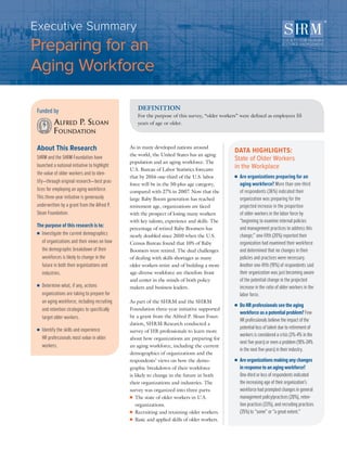 Funded by
About This Research
SHRM and the SHRM Foundation have
launched a national initiative to highlight
the value of older workers and to iden-
tify—through original research—best prac-
tices for employing an aging workforce.
This three-year initiative is generously
underwritten by a grant from the Alfred P.
Sloan Foundation.
The purpose of this research is to:
■■ Investigate the current demographics
of organizations and their views on how
the demographic breakdown of their
workforces is likely to change in the
future in both their organizations and
industries.
■■ Determine what, if any, actions
organizations are taking to prepare for
an aging workforce, including recruiting
and retention strategies to specifically
target older workers.
■■ Identify the skills and experience
HR professionals most value in older
workers.
As in many developed nations around
the world, the United States has an aging
population and an aging workforce. The
U.S. Bureau of Labor Statistics forecasts
that by 2016 one-third of the U.S. labor
force will be in the 50-plus age category,
compared with 27% in 2007. Now that the
large Baby Boom generation has reached
retirement age, organizations are faced
with the prospect of losing many workers
with key talents, experience and skills. The
percentage of retired Baby Boomers has
nearly doubled since 2010 when the U.S.
Census Bureau found that 10% of Baby
Boomers were retired. The dual challenges
of dealing with skills shortages as many
older workers retire and of building a more
age-diverse workforce are therefore front
and center in the minds of both policy-
makers and business leaders.
As part of the SHRM and the SHRM
Foundation three-year initiative supported
by a grant from the Alfred P. Sloan Foun-
dation, SHRM Research conducted a
survey of HR professionals to learn more
about how organizations are preparing for
an aging workforce, including the current
demographics of organizations and the
respondents’ views on how the demo-
graphic breakdown of their workforce
is likely to change in the future in both
their organizations and industries. The
survey was organized into three parts:
■■ The state of older workers in U.S.
organizations.
■■ Recruiting and retaining older workers.
■■ Basic and applied skills of older workers.
DEFINITION
For the purpose of this survey, “older workers” were defined as employees 55
years of age or older.
Executive Summary	
Preparing for an
Aging Workforce
DATA HIGHLIGHTS:
State of Older Workers
in the Workplace
■■ Are organizations preparing for an
aging workforce? More than one-third
of respondents (36%) indicated their
organization was preparing for the
projected increase in the proportion
of older workers in the labor force by
“beginning to examine internal policies
and management practices to address this
change;” one-fifth (20%) reported their
organization had examined their workforce
and determined that no changes in their
policies and practices were necessary.
Another one-fifth (19%) of respondents said
their organization was just becoming aware
of the potential change in the projected
increase in the ratio of older workers in the
labor force.
■■ DoHRprofessionalsseetheaging
workforceasapotentialproblem? Few
HR professionals believe the impact of the
potential loss of talent due to retirement of
workers is considered a crisis (3%-4% in the
next five years) or even a problem (18%-24%
in the next five years) in their industry.
■■ Areorganizationsmakinganychanges
inresponsetoanagingworkforce?
One-third or less of respondents indicated
the increasing age of their organization’s
workforce had prompted changes in general
management policy/practices (28%), reten-
tion practices (33%), and recruiting practices
(35%) to “some” or “a great extent.”
 