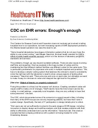Published on Healthcare IT News (http://www.healthcareitnews.com)
Home > CDC on EHR errors: Enough's enough
CDC on EHR errors: Enough's enough
Posted on Jul 08, 2014
By Evan Schuman, Contributing Writer
The Centers for Disease Control and Prevention does not routinely get involved in telling
hospitals how to run operations, but with increasing reports of EHR deployment problems,
the Atlanta-based operation now sees the need to act.
"Some hospital laboratories have legacy information systems that do not even have the
ability to use current coding," said Megan Sawchuk, the lead health scientist for CDC's
office of public health scientific services, which is in the division of laboratory programs,
standards and services.
The problems, though, go way beyond outdated software. There are also issues involving
staff time and expertise. One key example is the huge number of codes and the
maddening fact that different medical facilities use different codes for the same tests. This
is particularly problematic for physicians who work in multiple hospitals and practices. "We
have to develop a simpler coding system that balances the clinician’s need to consistently
order the right test with the laboratory’s need to show unique aspects of testing when
necessary," Sawchuk said. "There are pros and cons on each side, but ultimately we want
to make it easy for clinicians to order and interpret the right test for the patient."
[See also: Object of beauty, or ungainly nuisance?]
Fixing this problem is critical, but the answer isn't obvious. Creating consistent codes will
require staff to make a lot of changes. "Staff need to have the time to learn and do the
coding. In small settings -- especially rural hospitals—they are very unlikely to have that
extra personnel," she said.
The CDC, which documented some of its concerns in a report issued in May, is finding
that many of the EHR hiccups are not only impacting patients, but have their roots in
system design. Specifically, the lack of IT participation in design details prior to rollout.
"End users are not yet sufficiently involved in the early stages of EHR design, including
innovation in display design and workflow analysis, and that creates problems with their
ability to effectively understand and use the information," Sawchuk said. She cited an
example that tied a display preference with a patient not being treated for a life-
threatening disease.
Page 1 of 2CDC on EHR errors: Enough's enough
12/28/2015http://www.healthcareitnews.com/print/81236
 