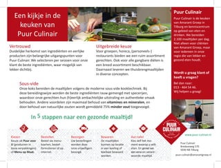 Puur Culinair
Bredaseweg 570
5036 NB Tilburg
puur-culinair@amarantgroep.nl
Kiezen
Keuze uit Puur voor
U (producten in
losse verpakkingen)
of Menu op Maat.
Bestellen
Bestel via menu-
kaarten, bestel-
formulieren of op
internet.
Bezorgen
Uw bestellingen
worden door
onze vrijwilligers
bezorgd.
Bewaren
De maaltijden
kunnen op locatie
in een koeling of
koelkast bewaard
worden.
Aan tafel
Kies zelf het mo-
ment waarop u wilt
eten. En genietvan
eenverseen verant-
woorde maaltijd.
Puur Culinair
Puur Culinair is de keuken
van Amarant Groep in
Tilburg en kenniscentrum
op gebied van eten en
drinken. We bereiden
2.100 maaltijden per dag.
Niet alleen voor cliënten
van Amarant Groep, maar
voor iedereen in onze
regio die van lekker en
gezond eten houdt.
Wordt u graag klant of
heeft u vragen?
Bel dan naar:
013 - 464 54 46.
Wij helpen u graag!
www.puur-culinair.nl
Sous-vide
Onze koks bereiden de maaltijden volgens de moderne sous-vide kooktechniek. Bij
deze bereidingswijze worden de beste ingrediënten rauw gemengd met specerijen,
waardoor onze gerechten hun (h)eerlijk ambachtelijke uitstraling en authentieke smaak
behouden. Andere voordelen zijn maximaal behoud van vitamines en mineralen, en
door behoud van natuurlijke zouten wordt gemiddeld 75% minder zout toegevoegd.
In 5 stappen naar een gezonde maaltijd!
Een kijkje in de
keuken van
Puur Culinair
Vertrouwd
Duidelijke herkomst van ingrediënten en eerlijke
producten zijn belangrijke uitgangspunten voor
Puur Culinair. We selecteren per seizoen voor onze
klant de beste ingrediënten, waar mogelijk van
lekker dichtbij.
Uitgebreide keuze
Voor groepen, horeca, (personeels-)
restaurants bieden we een ruim assortiment
gerechten. Ook voor alle gangbare diëten is
een breed assortiment beschikbaar.
Daarnaast leveren we thuisbrengmaaltijden
in diverse concepten.
 
