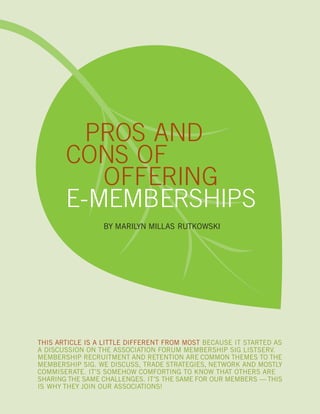 PROS AND
CONS OF
OFFERING
E-MEMBERSHIPS
BY MARILYN MILLAS RUTKOWSKI
THIS ARTICLE IS A LITTLE DIFFERENT FROM MOST BECAUSE IT STARTED AS
A DISCUSSION ON THE ASSOCIATION FORUM MEMBERSHIP SIG LISTSERV.
MEMBERSHIP RECRUITMENT AND RETENTION ARE COMMON THEMES TO THE
MEMBERSHIP SIG. WE DISCUSS, TRADE STRATEGIES, NETWORK AND MOSTLY
COMMISERATE. IT’S SOMEHOW COMFORTING TO KNOW THAT OTHERS ARE
SHARING THE SAME CHALLENGES. IT’S THE SAME FOR OUR MEMBERS — THIS
IS WHY THEY JOIN OUR ASSOCIATIONS!
 