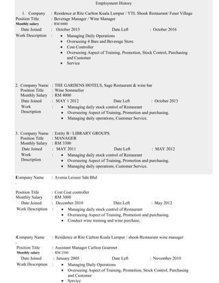 Employment History
1. Company : Residence at Ritz Carlton Kuala Lumpur / YTL Shook Restaurant/ Feast Village
Position Title : Beverage Manager / Wine Manager
Monthly salary : RM 6000
Date Joined : October 2013 Date Left : October 2016
Work Description : • Managing Daily Operations
• Overseeing 4 Bars and Beverage Store.
• Cost Controller
• Overseeing Aspect of Training, Promotion, Stock Control, Purchasing
and Customer
• Service
2. Company Name : THE GARDENS HOTELS, Sage Restaurant & wine bar
Position Title : Wine Sommelier
Monthly Salary : RM 4000
Date Joined : MAY 1 2012 Date Left : October 2013
Work
Description
: • Managing daily stock control of Restaurant
• Overseeing Aspect of Training, Promotion and purchasing.
• Managing daily operations, Customer Service.
3. Company Name : Entity B / LIBRARY GROUPS.
Position Title : MANAGER
Monthly Salary : RM 3300
Date Joined : MAY 2011 Date Left : MAY 2012
Work
Description
: • Managing daily stock control of Restaurant
• Overseeing Aspect of Training, Promotion and purchasing.
• Managing daily operations, Customer Service.
3
.
Company Name : Avenia Leisure Sdn Bhd
Position Title : Cost Cost controller
Monthly Salary : RM 3000
Date Joined : December 2010 Date Left : May 2012
Work Description : • Managing daily stock control of Restaurant
• Overseeing Aspect of Training, Promotion and purchasing.
• Conduct wine training and wine purchase,
4
,
Company Name : Residence at Ritz Carlton Kuala Lumpur / shook Restaurant wine manager
Position Title : Assistant Manager Carlton Gourmet
Monthly salary : RM 2500
Date Joined : January 2005 Date Left : November 2010
Work Description : • Managing Daily Operations
• Overseeing Aspect of Training, Promotion, Stock Control, Purchasing
and Customer
• Service
 
