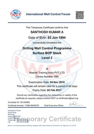 Temporary Certificate
This Temporary Certificate confirms that
SANTHOSH KUMAR A
Date of Birth: 03 Jun 1994
successfully completed the
Drilling Well Control Programme
Surface BOP Stack
Level 2
at
Maersk Training India PVT.LTD
Centre Number: 699
Examination Date: 04 Nov 2016
This certificate will remain valid for a period of 90 days
Expiry Date: 02 Feb 2017
Should any clarification regarding the authenticity or validity of this
certificate be required, please contact IWCF at certification@iwcf.org
Certificate Number: T-699-00045278 Chief Executive Officer:
Inchbraoch House
South Quay
Montrose
Angus DD10 9UA
United Kingdom
Telephone: +44 1674 678120
Fax : +44 1674 678125
IWCF is a non-profit association (Stichting), registered at the Dutch Chamber of Commerece, The Hague, No. 411157732.
International Well Control Forum
Candidate ID: CR-295966
 