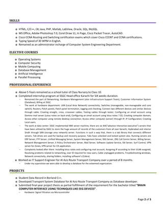 Page 2 of 3
SKILLS
o HTML, C/C++, C#, Java, PHP, Matlab, LabView, Oracle, SQL, MySQL.
o MS Office, Adobe Photoshop 7.0, Corel Draw 11, In Page, Cisco Packet Tracer, AutoCAD.
o Cisco CCNA Routing and Switching certification exams which cover Cisco CCENT and CCNA certifications.
o Typing Speed of 30 WPM in English.
o Remained as an administrator incharge of Computer System Engineering Department.
ELECTIVE COURSES
o Operating Systems
o Computer Security
o Mobile Computing
o Database Management
o Artificial Intelligence
o Parallel Processing
PROFESSIONALEXPERIENCE
o Above 5 Years remained as a school tutor of Class Nursery to Class 10.
o Completed internship program at SSGC Head office Karachi for SIX weeks duration.
- Remained the part of Networking, Hardware Management (also Infrastructure Support Team), Customer Information System
(Database), Billing at SSGC.
- The work at hardware department: LAN (Local Area Network) connectivity; Switches (manageable, non-manageable and core
switch); Routers; Patch panels; Patch panel termination, tagging and checking; Connect two different devices and similar devices
through cable; Creating straight, cross, crossover cables; Testing cables through tester; Configuring an email account using
Domino mail server (Lotus notes on back end); Configuring an email account using lotus notes 7.02; Creating computer domain;
Access other computer using remote desktop connection; Access other computer (server) through IP; IP Configuration; Creating
Local users.
- The work at data center: SSGC implemented IBM server machine, there are six AIX(“advance interactive executive”) servers that
have been utilized by SSGC to store the huge amount of records of the customers from all over Karachi, Hyderabad and interior
Sindh through SAN (storage area network) server. Functions in such a way that, there is a tab library that connects different
servers. Tab drives are used for backup and recovery purpose. Tabs have unlocked and locked system also. Running servers are
ERP Server, FTP Server, Unified Messaging Server, System Management Server, RAS Server, ZRG Call Centre Server, Billing Server,
Network Management Server, E-Policy Orchestrator Server, Mail Server, Software Update Service, ISA Server, Surf Control, VPN
server for Zones, VPN server for CIS application.
- Complaints looked after there: Installing lotus notes and configuring mail account, Assigning IP according to their VLAN assigned,
Resolving problems related to networking, User ID required for new users, Cable unplugged problems, Troubleshooting windows,
Network connectivity, sharing folders, installing software’s (Cobra).
o Worked as IT Support Engineer for Al Aziz Route Transport Company over a period of 8 months.
- Under my supervision we were able to develop a database for the esteemed organization.
PROJECTS
o Student Data Record in Borland C++.
o Developed Transport System Database for Al Aziz Route Transport Company as Database developer.
o Submitted final year project thesis as partial fulfillment of the requirement for the bachelor titled “BRAIN
COMPUTER INTERFACE USING TECHNIQUES LIKE EEG DEVICES”.
- Hardware: Signal Filtration via Microcontroller
 