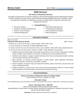 MICHAEL CASKEY 832-277-8988 • michaelrcaskey@yahoo.com
HVAC SPECIALIST
10+ YEARS OF SYSTEM SERVICE AND SALES.
Successfully exceeding client and customer satisfaction with technical knowledge and skill, implementing marketing
and sales strategies to increase revenue, and committed to providing professional full-service installation, repair,
and replacement of heating, air conditioning, and indoor air quality systems in industrial, commercial, and
residential environments.
------ Key Qualifications ------
 Full-Service Solutions  Sales & Marketing Leadership
 Equipment Installation & Replacement  Troubleshooting & Diagnostics
 Customer Service & Support  Electrical & Mechanical Repairs
 Preventive Management  Safety & Compliance
PROFESSIONAL EXPERIENCE
MULTIPLE LOCATIONS
Professional TechnicalService & Sales 2007 – Present
 BRAVOS VALLEY SERVICES AC & HEATING | Sealy, TX (2014 – 2016): $3M in sales.
 ALL OUT AC & HEATING | Richmond, TX (2014): $650,000.00 in sales.
 AMERICAN COMFORT SOLUTIONS AIR CONDITIONING SERVICE | Katy, TX (2010 – 2014): $2M in sales. Awarded top tech.
 HALLMARK HEATING & AIR CONDITIONING | Houston, TX (2007 – 2010): $40,000 in Accessory Sales.
 Establish interpersonal relationships withmultiple buying influences in the customer’s organization, including
project managers, project engineers, construction, purchasing, and accounts payable personnel.
 Coordinate with customers, mangers, and staff and resolve service issues by evaluating the problem, develop
and communicate solutions with the customer
 Assist customers in answering technical questions on HVAC systems, system application alternatives,
installation, operation, maintenance, and problem resolution
 Perform diagnostic and present repair and replacement benefits, product information and warranties, and
finance and payment options.
 Schedule and perform: account service; order and track parts and equipment; follow-up to ensure quality
control inspections on performed services and preventive maintenance services.
EDUCATION & TRAINING
Heating, Air Condition, & Refrigeration Mechanic Certificate (HVAC)
HOUSTON COMMUNITY COLLEGE | Houston, TX – 2007
HVAC Sales Training:
AIR TIME 500, WELDON LONG, CHARLIE GREER TEC DADDY'S TECHNICIAN SURVIVAL SCHOOL, STEVEN COVEY, TOM HOPKINS, ZIG ZIGLAR
Veteran - Navy Desert Storm | 1989-1992
Navy Unit Commendation Ribbon & Navy Sea Service Ribbon
Awarded Medals for Good Conduct, National Defense, Armed Forces Expeditionary, Southwest Asia Service, Kuwait
Liberation (Saudi Arabia & Kuwait)
Volunteer | DISABLED AMERICAN VETERANS & KATY COMMUNITY
 