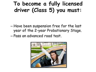 To become a fully licensed
driver (Class 5) you must:
– Have been suspension free for the last
year of the 2-year Probationary Stage.
– Pass an advanced road test.
 