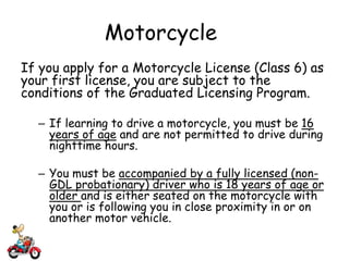 Motorcycle
If you apply for a Motorcycle License (Class 6) as
your first license, you are subject to the
conditions of the Graduated Licensing Program.
– If learning to drive a motorcycle, you must be 16
years of age and are not permitted to drive during
nighttime hours.
– You must be accompanied by a fully licensed (non-
GDL probationary) driver who is 18 years of age or
older and is either seated on the motorcycle with
you or is following you in close proximity in or on
another motor vehicle.
 