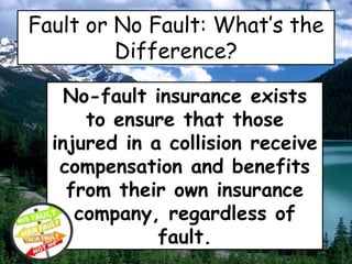 Fault or No Fault: What’s the
Difference?
No-fault insurance exists
to ensure that those
injured in a collision receive
compensation and benefits
from their own insurance
company, regardless of
fault.
 