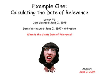 Example One:
Calculating the Date of Relevance
Driver #1:
Date Licensed: June 01, 1995
Date first insured: June 01, 1997 – to Present
When is the clients Date of Relevance?
Answer:
June 01 2004
 