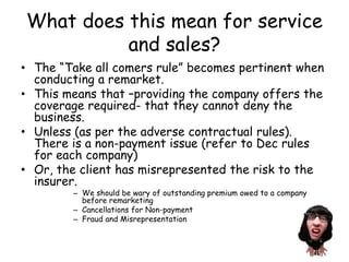 What does this mean for service
and sales?
• The “Take all comers rule” becomes pertinent when
conducting a remarket.
• This means that –providing the company offers the
coverage required- that they cannot deny the
business.
• Unless (as per the adverse contractual rules).
There is a non-payment issue (refer to Dec rules
for each company)
• Or, the client has misrepresented the risk to the
insurer.
– We should be wary of outstanding premium owed to a company
before remarketing
– Cancellations for Non-payment
– Fraud and Misrepresentation
 
