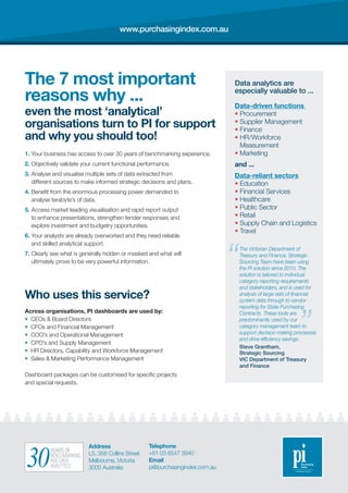 The 7 most important
reasons why ...
even the most ‘analytical’
organisations turn to PI for support
and why you should too!
1. Your business has access to over 30 years of benchmarking experience.
2. Objectively validate your current functional performance.
3. Analyse and visualise multiple sets of data extracted from
different sources to make informed strategic decisions and plans.
4. Benefit from the enormous processing power demanded to
analyse terabyte’s of data.
5. Access market leading visualisation and rapid report output
to enhance presentations, strengthen tender responses and
explore investment and budgetry opportunities.
6. Your analysts are already overworked and they need reliable
and skilled analytical support.
7. Clearly see what is generally hidden or masked and what will
ultimately prove to be very powerful information.
Who uses this service?
Across organisations, PI dashboards are used by:
• CEOs  Board Directors
• CFOs and Financial Management
• COO’s and Operational Management
• CPO’s and Supply Management
• HR Directors, Capability and Workforce Management
• Sales  Marketing Performance Management
Dashboard packages can be customised for specific projects
and special requests.
Data-driven functions
• Procurement
• Supplier Management
• Finance
• HR/Workforce
Measurement
• Marketing
and ...
Data-reliant sectors
• Education
• Financial Services
• Healthcare
• Public Sector
• Retail
• Supply Chain and Logistics
• Travel
Data analytics are
especially valuable to ...
The Victorian Department of
Treasury and Finance, Strategic
Sourcing Team have been using
the PI solution since 2010. The
solution is tailored to individual
category reporting requirements
and stakeholders, and is used for
analysis of large sets of financial
system data through to vendor
reporting for State Purchasing
Contracts. These tools are
predominantly used by our
category management team to
support decision making processes
and drive efficiency savings.
Steve Grantham,
Strategic Sourcing
VIC Department of Treasury
and Finance
Address
L5, 356 Collins Street
Melbourne, Victoria
3000 Australia
Telephone
+61 03 8547 3940
Email
pi@purchasingindex.com.au
www.purchasingindex.com.au
YEARS OF
BENCHMARKING
AND DATA
ANALYTICS30
 