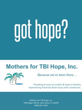 Mothers for TBI Hope, Inc.
Because we’ve been there….
Mothers For TBI Hope, Inc.
728 Ginger Mill Dr. Saint Johns, FL 32259
(904) 657-1424
Providing an oasis of comfort & hope to families
experiencing Traumatic Brain Injury with a loved one.
 