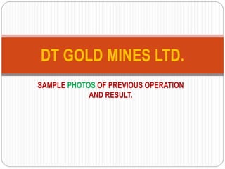 SAMPLE PHOTOS OF PREVIOUS OPERATION
AND RESULT.
DT GOLD MINES LTD.
 