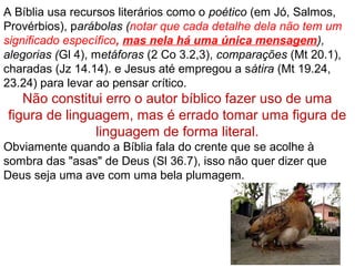 Os erros não se acham na revelação de Deus, mas nas
interpretações falhas.
Ninguém alegará ser capaz de explicar todas as
dificuldades bíblicas, porém, é um erro pressupor que o
que ainda não foi explicado nunca o será; pressupor
que o que até hoje não foi explicado é inexplicável.
Por isso continua-se a pesquisar a Bíblia na certeza de
que, algum dia, o Espírito Santo nos dará a resposta.
O significado da Bíblia nunca muda, mas a nossa
compreensão dela pode mudar.
Muito cuidado na seleção deMuito cuidado na seleção de
comentários bíblicos, em especialcomentários bíblicos, em especial
na internet.na internet.
 