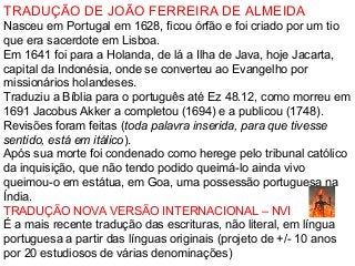 TRADUÇÃO DE JOÃO FERREIRA DE ALMEIDA
Nasceu em Portugal em 1628, ficou órfão e foi criado por um tio
que era sacerdote em Lisboa.
Em 1641 foi para a Holanda, de lá a Ilha de Java, hoje Jacarta,
capital da Indonésia, onde se converteu ao Evangelho por
missionários holandeses.
Traduziu a Bíblia para o português até Ez 48.12, como morreu em
1691 Jacobus Akker a completou (1694) e a publicou (1748).
Revisões foram feitas (toda palavra inserida, para que tivesse
sentido, está em itálico).
Após sua morte foi condenado como herege pelo tribunal católico
da inquisição, que não tendo podido queimá-lo ainda vivo
queimou-o em estátua, em Goa, uma possessão portuguesa na
Índia.
TRADUÇÃO NOVA VERSÃO INTERNACIONAL – NVI
É a mais recente tradução das escrituras, não literal, em língua
portuguesa a partir das línguas originais (projeto de +/- 10 anos
por 20 estudiosos de várias denominações)
 