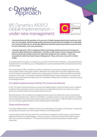 MS Dynamics AX2012
Global implementation –
under new management
•	 Community Network (CN) specialises in the provision of digital signage/advertising to businesses of all
sizes across the globe. Delivering high quality advertising using the latest technologies at an affordable
cost, Community Network are continually rolling their innovative advertising medium across the world.  
For more information, visit: www.cnetwork.tv  	
•	 c-Dynamic Approach (c-DA) is a leading provider of technology solutions and services to businesses
around the globe. Believing in collaboration, c-DA offers a wide range of services relating to Microsoft
Dynamics AX and the professional services required to implement such a solution.  c-DA is also
responsible for delivering Project Resource Management.  Please visit: www.c-da.com for a further
insight.	
In the digital advertising space, to compete and stay ahead of ahead of the competition, Community Network’s
has little room for error. Working at over 3000 global sites, Community Network offers international advertising
with local insight.
Community Network offers a portfolio of solutions to advertisers ensuring their campaigns stay fresh, sharp
and are highly visible to their target audiences. Already the UK’s largest point of purchase digital advertising
in the UK, they list the Post Office, medical centres, dental practices and some of the most well know fast food
companies in the world. In a crowded, competitive global landscape, Community Network are acutely aware
that they need to distinguish themselves from their competitors making full use of advances in business process
& technology solutions.
True global implementation of AX by The Community Network
In 2013, CN made the business decision to increase their global footprint, seeing the need to invest in software
to enhance client expectations and to increase revenues. A substantial investment was made across various
locations to include Australia, the UK, Canada, Ireland and the US.
Microsoft Dynamics AX was selected as the approved solution given the needs of the business at the present
time and forecasting the future. Based on its flexibility as a bespoke solution AX was chosen based on its ability
to be manipulated to the needs of each respective gap in the business’ process. With the rollout in Australia set
up as the company’s global template, the UK, Canada & Ireland would follow.
Scope and pressing on
During the implementation in Brisbane a decision was made based on the progress of the Project. Scope Creep
was quickly becoming an issue and the project milestones were falling behind.
A decision by the board at CN was made. The current PM was reassigned to another project, and the business
appointed Paul Dennis as Project Manager. Given the urgency in both time and cost of the implementation,
there was no period of “bedding in”. This required Paul and his young family relocating to Brisbane, albeit
temporarily.
 