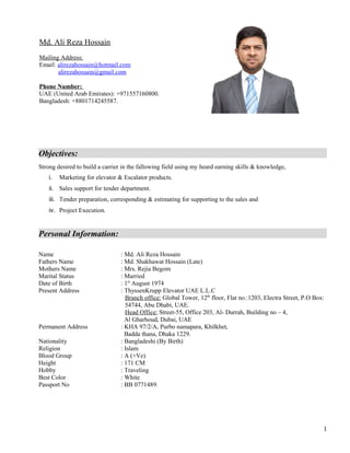 Objectives:
Strong desired to build a carrier in the fallowing field using my heard earning skills & knowledge,
i. Marketing for elevator & Escalator products.
ii. Sales support for tender department.
iii. Tender preparation, corresponding & estimating for supporting to the sales and
iv. Project Execution.
Personal Information:
Name : Md. Ali Reza Hossain
Fathers Name : Md. Shakhawat Hossain (Late)
Mothers Name : Mrs. Rejia Begom
Marital Status : Married
Date of Birth : 1st
August 1974
Present Address : ThyssenKrupp Elevator UAE L.L.C
Branch office: Global Tower, 12th
floor, Flat no.:1203, Electra Street, P.O Box:
54744, Abu Dhabi, UAE.
Head Office: Street-55, Office 203, Al- Durrah, Building no – 4,
Al Gharhoud, Dubai, UAE
Permanent Address : KHA 97/2/A, Purbo namapara, Khilkhet,
Badda thana, Dhaka 1229.
Nationality : Bangladeshi (By Birth)
Religion : Islam
Blood Group : A (+Ve)
Height : 171 CM
Hobby : Traveling
Best Color : White
Passport No : BB 0771489.
Md. Ali Reza Hossain
Mailing Address:
Email: alirezahossain@hotmail.com
alirezahossain@gmail.com
Phone Number:
UAE (United Arab Emirates): +971557160800.
Bangladesh: +8801714245587.
1
 