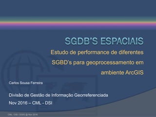 CML / DSI / DGIG @ Nov 2016
Carlos Sousa Ferreira
Divisão de Gestão de Informação Georreferenciada
Nov 2016 – CML - DSI
Estudo de performance de diferentes
SGBD’s para geoprocessamento em
ambiente ArcGIS
 