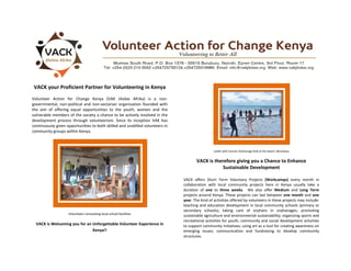 VACK your Proficient Partner for Volunteering in Kenya
Volunteer Action for Change Kenya (VAK Jitolee Afrika) is a non-
governmental, non-political and non-sectarian organization founded with
the aim of offering equal opportunities to the youth, women and the
vulnerable members of the society a chance to be actively involved in the
development process through volunteerism. Since its inception VAK has
continuously given opportunities to both skilled and unskilled volunteers in
community groups within Kenya.
Volunteers renovating local school facilities
VACK is Welcoming you for an Unforgettable Volunteer Experience in
Kenya!!
Judith with Cannan Orphanage Kids at the beach, Mombasa
VACK is therefore giving you a Chance to Enhance
Sustainable Development
VACK offers Short Term Voluntary Projects (Workcamps) every month in
collaboration with local community projects here in Kenya usually take a
duration of one to three weeks. We also offer Medium and Long Term
projects around Kenya. These projects can last between one month and one
year. The kind of activities offered by volunteers in these projects may include:
teaching and education development in local community schools (primary or
secondary schools); taking care of orphans in orphanages; promoting
sustainable agriculture and environmental sustainability; organizing sports and
recreational activities for youth; community and social development activities
to support community initiatives; using art as a tool for creating awareness on
emerging issues; communication and fundraising to develop community
structures.
 