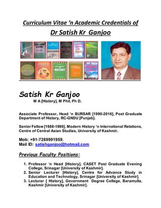 Curriculum Vitae ‘n Academic Credentials of
Dr Satish Kr Ganjoo
Satish Kr Ganjoo
M A [History], M Phil, Ph D.
Associate Professor, Head ‘n BURSAR [1990-2016], Post Graduate
Department of History, RC-GNDU [Punjab].
Senior Fellow [1988-1990], Modern History ‘n International Relations,
Centre of Central Asian Studies, University of Kashmir.
Mob: +91-7289991959.
Mail ID: satishganjoo@hotmail.com
Previous Faculty Positions:
1. Professor ‘n Head [History], CASET Post Graduate Evening
College, Srinagar [University of Kashmir].
2. Senior Lecturer [History], Centre for Advance Study in
Education and Technology, Srinagar [University of Kashmir].
3. Lecturer [ History], Government Degree College, Baramulla,
Kashmir [University of Kashmir].
 