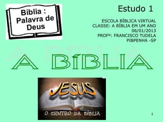 Estudo 1
    ESCOLA BÍBLICA VIRTUAL
CLASSE: A BÍBLIA EM UM ANO
                 06/01/2013
  PROFº: FRANCISCO TUDELA
               PIBPENHA -SP




                        1
 