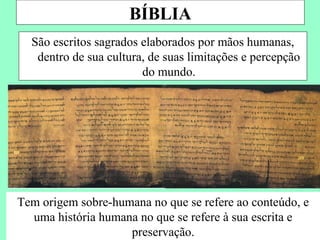 BÍBLIA
  São escritos sagrados elaborados por mãos humanas,
   dentro de sua cultura, de suas limitações e percepção
                        do mundo.




Tem origem sobre-humana no que se refere ao conteúdo, e
  uma história humana no que se refere à sua escrita e
                    preservação.
 