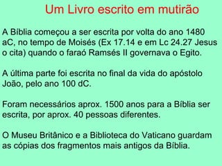 Um Livro escrito em mutirão
A Bíblia começou a ser escrita por volta do ano 1480
aC, no tempo de Moisés (Ex 17.14 e em Lc 24.27 Jesus
o cita) quando o faraó Ramsés II governava o Egito.

A última parte foi escrita no final da vida do apóstolo
João, pelo ano 100 dC.

Foram necessários aprox. 1500 anos para a Bíblia ser
escrita, por aprox. 40 pessoas diferentes.

O Museu Britânico e a Biblioteca do Vaticano guardam
as cópias dos fragmentos mais antigos da Bíblia.
 