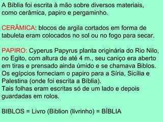 A Bíblia foi escrita à mão sobre diversos materiais,
como cerâmica, papiro e pergaminho.

CERÂMICA: blocos de argila cortados em forma de
tabuleta eram colocados no sol ou no fogo para secar.

PAPIRO: Cyperus Papyrus planta originária do Rio Nilo,
no Egito, com altura de até 4 m., seu caniço era aberto
em tiras e prensado ainda úmido e se chamava Biblos.
Os egípcios forneciam o papiro para a Síria, Sicília e
Palestina (onde foi escrita a Bíblia).
Tais folhas eram escritas só de um lado e depois
guardadas em rolos.

BIBLOS = Livro (Biblion (livrinho) = BÍBLIA
 