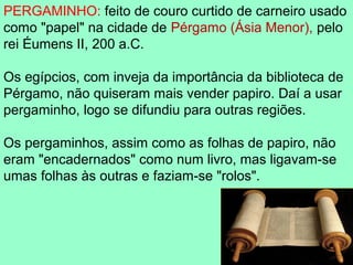 PERGAMINHO: feito de couro curtido de carneiro usado
como "papel" na cidade de Pérgamo (Ásia Menor), pelo
rei Éumens II, 200 a.C.

Os egípcios, com inveja da importância da biblioteca de
Pérgamo, não quiseram mais vender papiro. Daí a usar
pergaminho, logo se difundiu para outras regiões.

Os pergaminhos, assim como as folhas de papiro, não
eram "encadernados" como num livro, mas ligavam-se
umas folhas às outras e faziam-se "rolos".
 