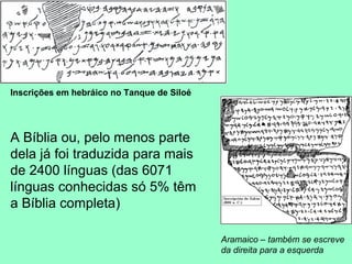 Inscrições em hebráico no Tanque de Siloé




A Bíblia ou, pelo menos parte
dela já foi traduzida para mais
de 2400 línguas (das 6071
línguas conhecidas só 5% têm
a Bíblia completa)

                                            Aramaico – também se escreve
                                            da direita para a esquerda
 
