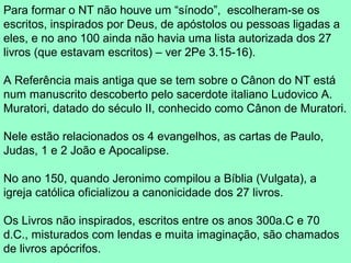 Para formar o NT não houve um “sínodo”, escolheram-se os
escritos, inspirados por Deus, de apóstolos ou pessoas ligadas a
eles, e no ano 100 ainda não havia uma lista autorizada dos 27
livros (que estavam escritos) – ver 2Pe 3.15-16).

A Referência mais antiga que se tem sobre o Cânon do NT está
num manuscrito descoberto pelo sacerdote italiano Ludovico A.
Muratori, datado do século II, conhecido como Cânon de Muratori.

Nele estão relacionados os 4 evangelhos, as cartas de Paulo,
Judas, 1 e 2 João e Apocalipse.

No ano 150, quando Jeronimo compilou a Bíblia (Vulgata), a
igreja católica oficializou a canonicidade dos 27 livros.

Os Livros não inspirados, escritos entre os anos 300a.C e 70
d.C., misturados com lendas e muita imaginação, são chamados
de livros apócrifos.
 